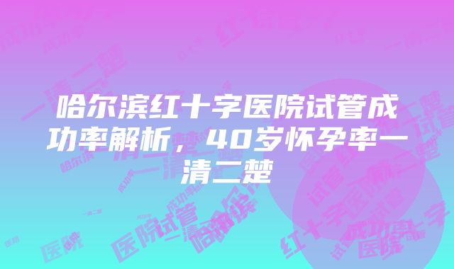 哈尔滨红十字医院试管成功率解析，40岁怀孕率一清二楚