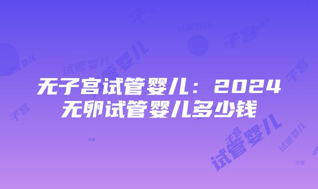 无子宫试管婴儿：2024无卵试管婴儿多少钱