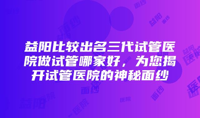 益阳比较出名三代试管医院做试管哪家好，为您揭开试管医院的神秘面纱