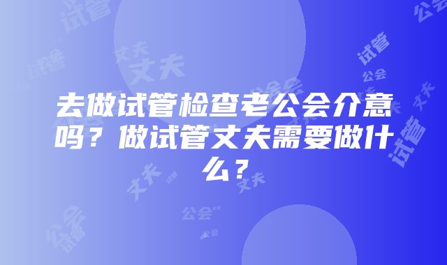 去做试管检查老公会介意吗？做试管丈夫需要做什么？