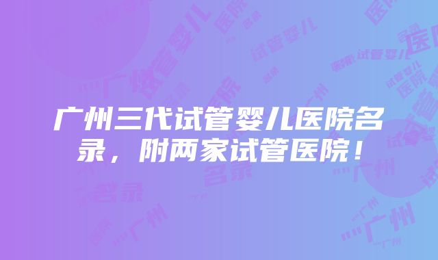 广州三代试管婴儿医院名录，附两家试管医院！