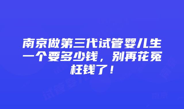 南京做第三代试管婴儿生一个要多少钱，别再花冤枉钱了！