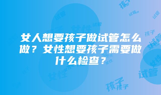 女人想要孩子做试管怎么做？女性想要孩子需要做什么检查？