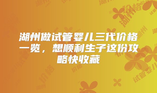 湖州做试管婴儿三代价格一览，想顺利生子这份攻略快收藏