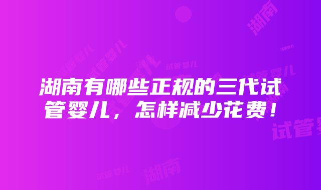 湖南有哪些正规的三代试管婴儿，怎样减少花费！