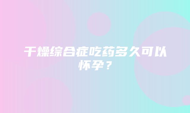 干燥综合症吃药多久可以怀孕？