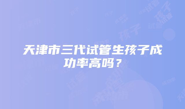 天津市三代试管生孩子成功率高吗？