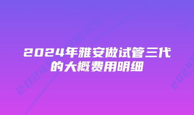 2024年雅安做试管三代的大概费用明细