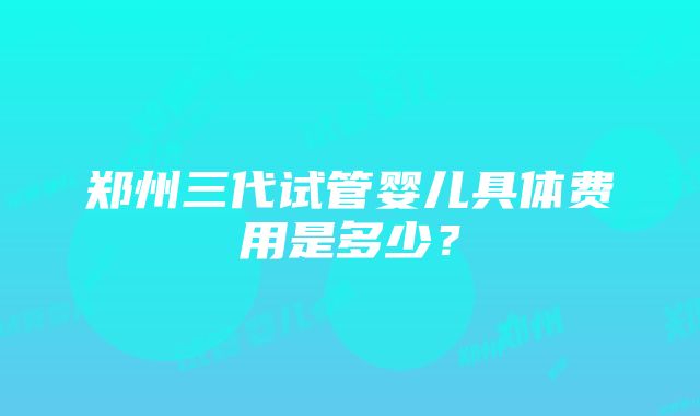 郑州三代试管婴儿具体费用是多少？