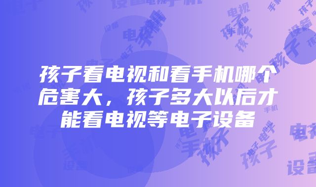 孩子看电视和看手机哪个危害大，孩子多大以后才能看电视等电子设备