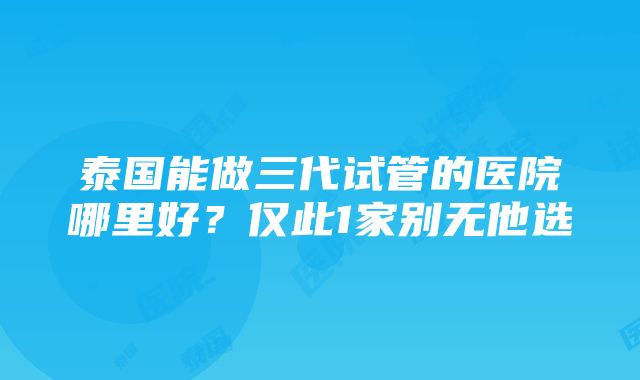 泰国能做三代试管的医院哪里好？仅此1家别无他选