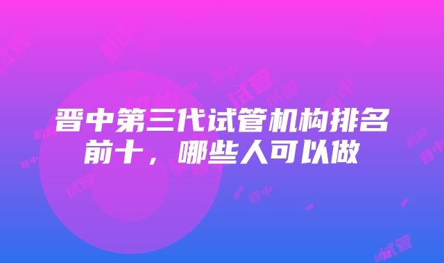 晋中第三代试管机构排名前十，哪些人可以做