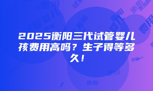 2025衡阳三代试管婴儿孩费用高吗？生子得等多久！