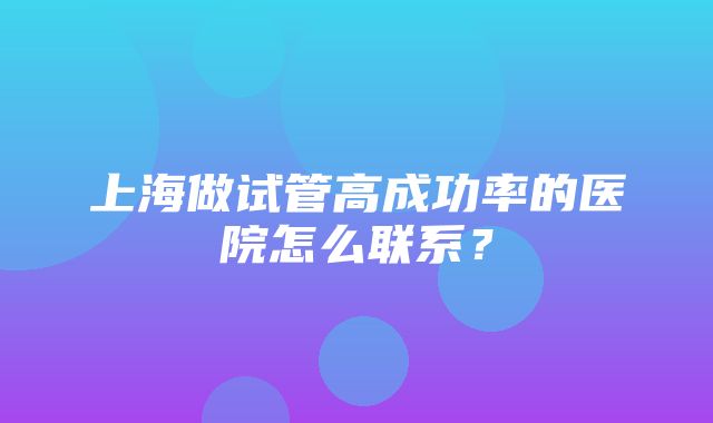 上海做试管高成功率的医院怎么联系？