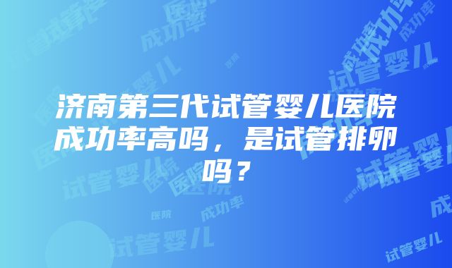 济南第三代试管婴儿医院成功率高吗，是试管排卵吗？