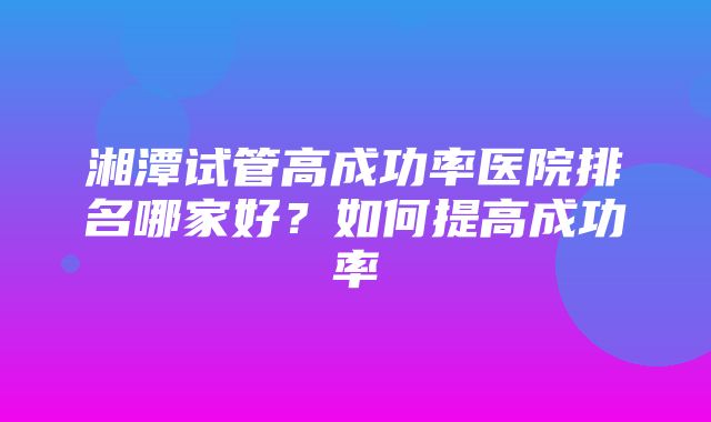 湘潭试管高成功率医院排名哪家好？如何提高成功率