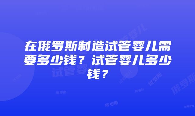 在俄罗斯制造试管婴儿需要多少钱？试管婴儿多少钱？