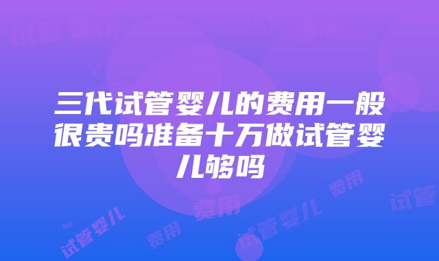 三代试管婴儿的费用一般很贵吗准备十万做试管婴儿够吗