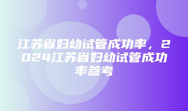 江苏省妇幼试管成功率，2024江苏省妇幼试管成功率参考