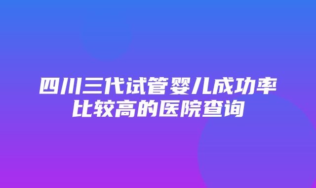 四川三代试管婴儿成功率比较高的医院查询