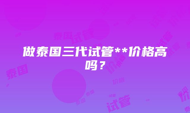 做泰国三代试管**价格高吗？