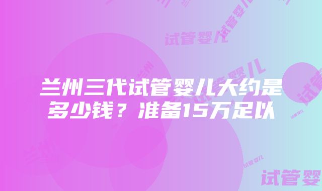 兰州三代试管婴儿大约是多少钱？准备15万足以