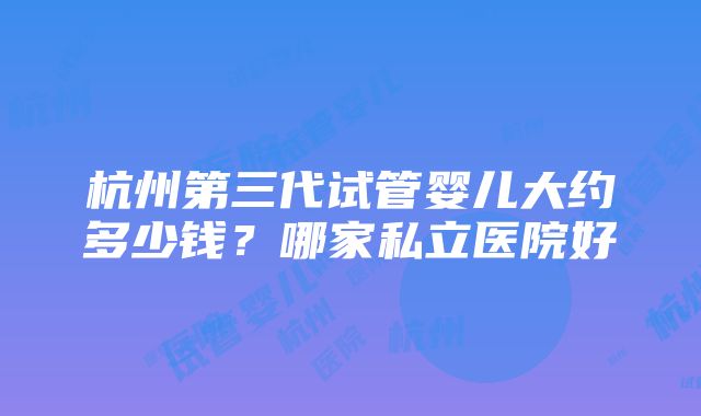 杭州第三代试管婴儿大约多少钱？哪家私立医院好