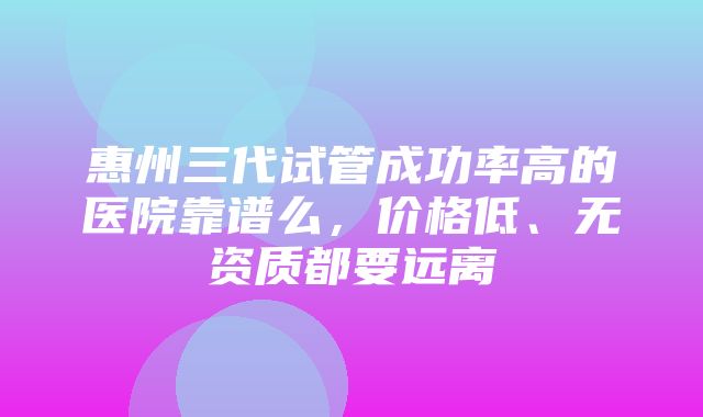 惠州三代试管成功率高的医院靠谱么，价格低、无资质都要远离