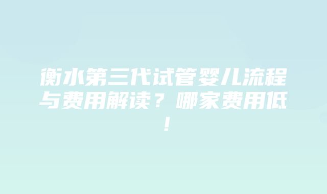 衡水第三代试管婴儿流程与费用解读？哪家费用低！