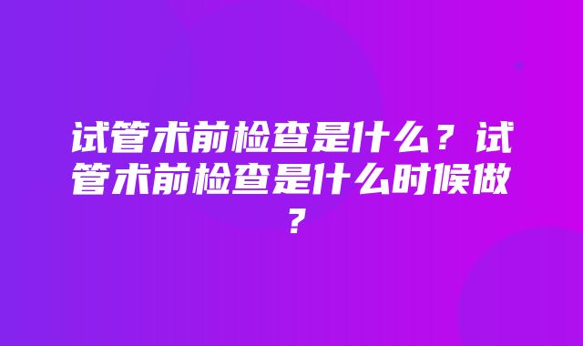 试管术前检查是什么？试管术前检查是什么时候做？