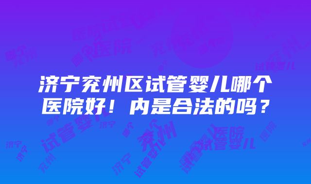 济宁兖州区试管婴儿哪个医院好！内是合法的吗？