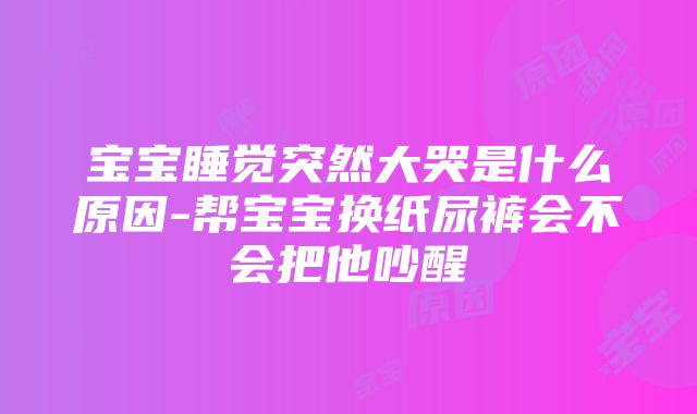 宝宝睡觉突然大哭是什么原因-帮宝宝换纸尿裤会不会把他吵醒