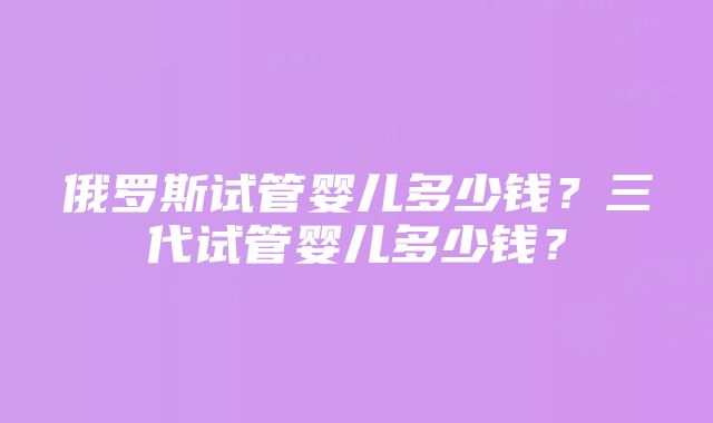 俄罗斯试管婴儿多少钱？三代试管婴儿多少钱？