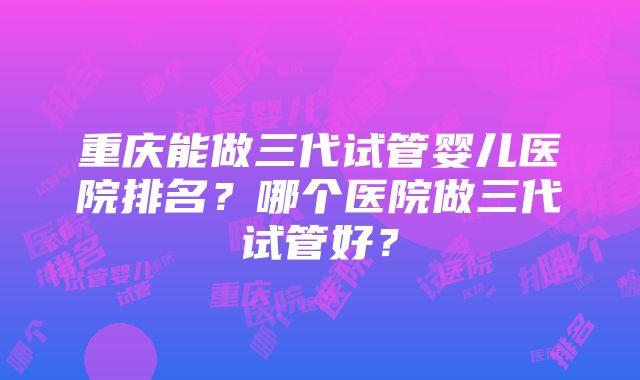 重庆能做三代试管婴儿医院排名？哪个医院做三代试管好？