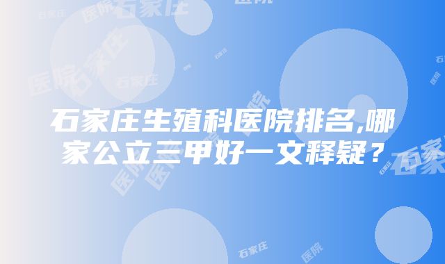 石家庄生殖科医院排名,哪家公立三甲好一文释疑？