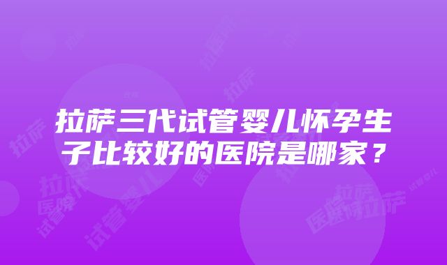 拉萨三代试管婴儿怀孕生子比较好的医院是哪家？