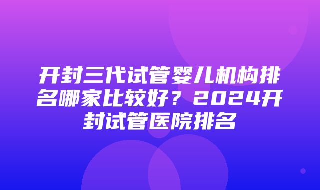 开封三代试管婴儿机构排名哪家比较好？2024开封试管医院排名