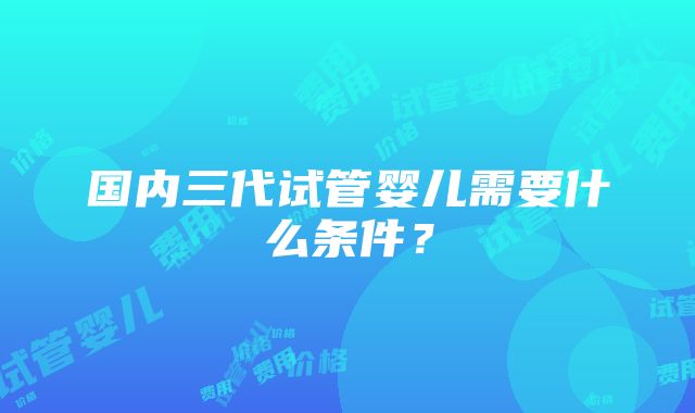 国内三代试管婴儿需要什么条件？