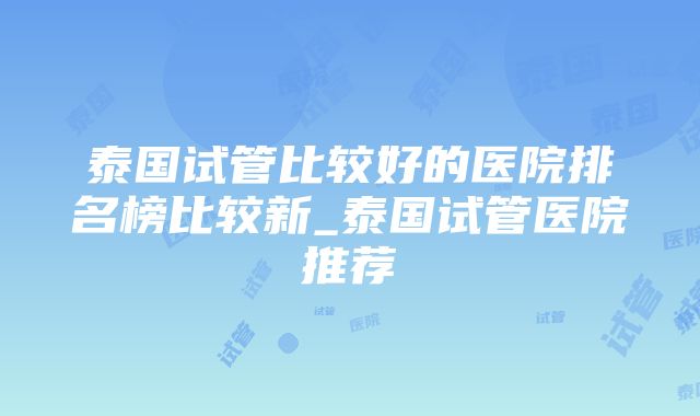 泰国试管比较好的医院排名榜比较新_泰国试管医院推荐