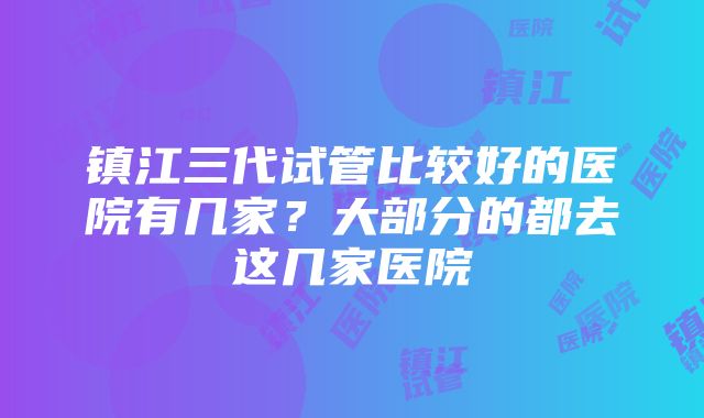 镇江三代试管比较好的医院有几家？大部分的都去这几家医院