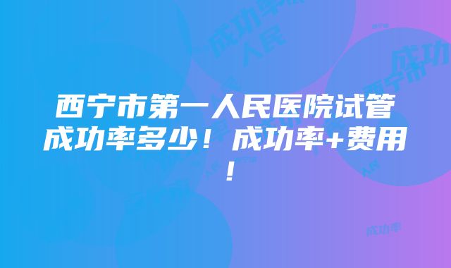 西宁市第一人民医院试管成功率多少！成功率+费用！