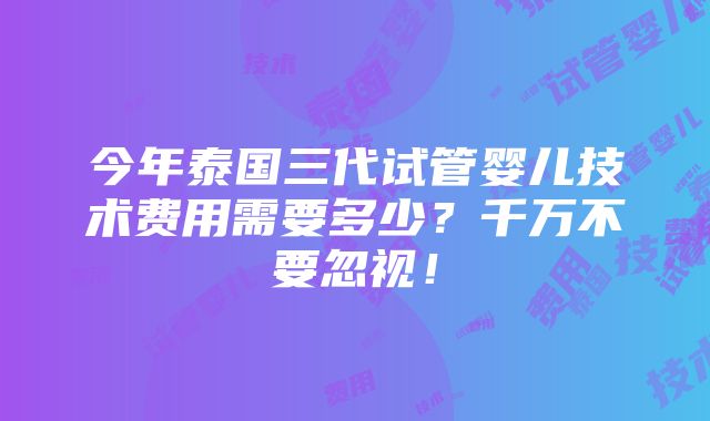 今年泰国三代试管婴儿技术费用需要多少？千万不要忽视！