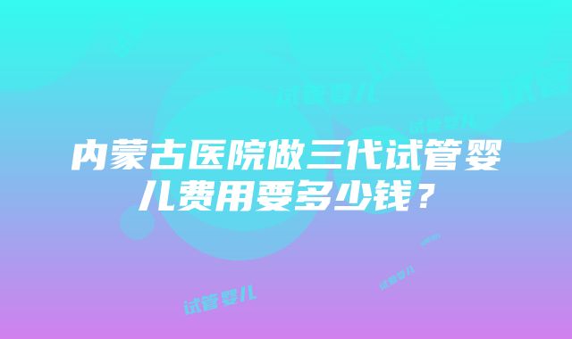 内蒙古医院做三代试管婴儿费用要多少钱？