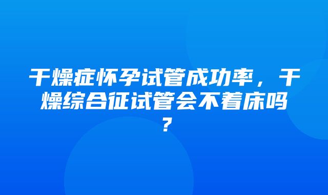 干燥症怀孕试管成功率，干燥综合征试管会不着床吗？