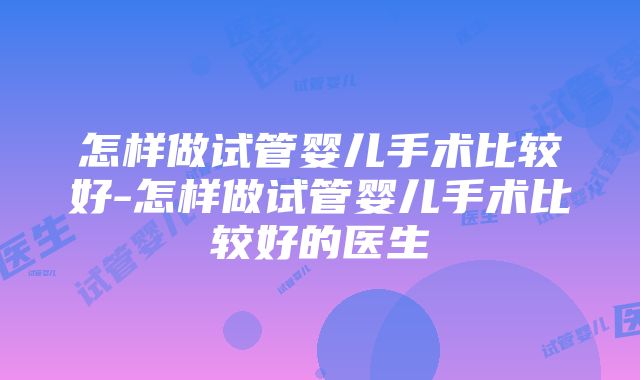 怎样做试管婴儿手术比较好-怎样做试管婴儿手术比较好的医生