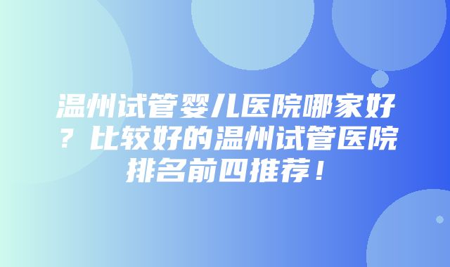 温州试管婴儿医院哪家好？比较好的温州试管医院排名前四推荐！