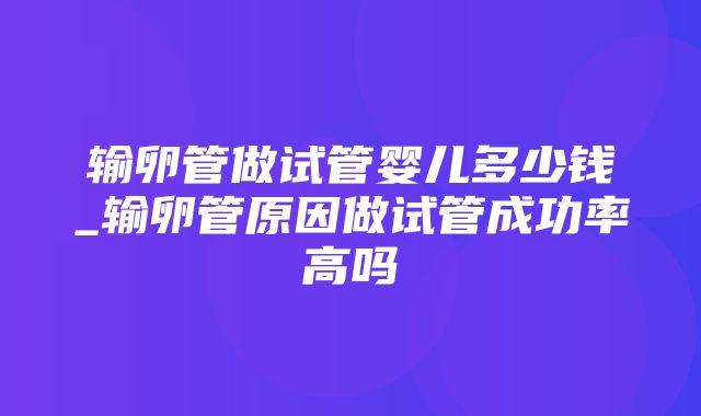 输卵管做试管婴儿多少钱_输卵管原因做试管成功率高吗