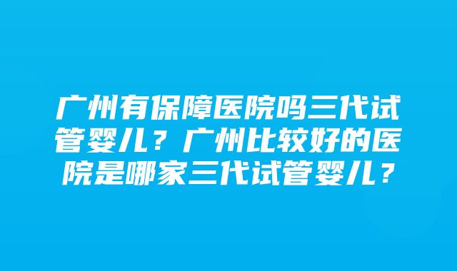 广州有保障医院吗三代试管婴儿？广州比较好的医院是哪家三代试管婴儿？