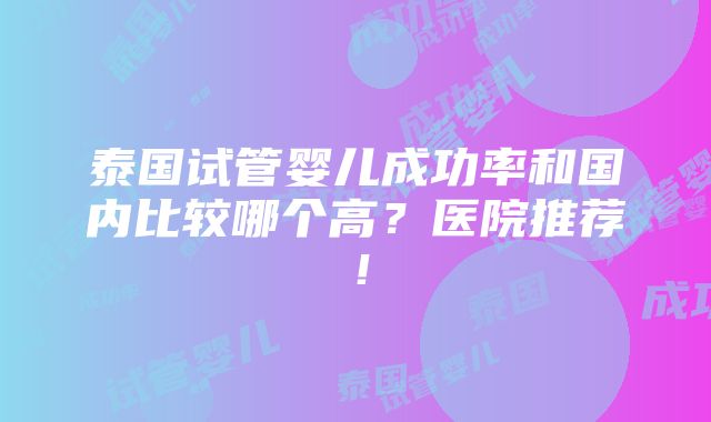 泰国试管婴儿成功率和国内比较哪个高？医院推荐！