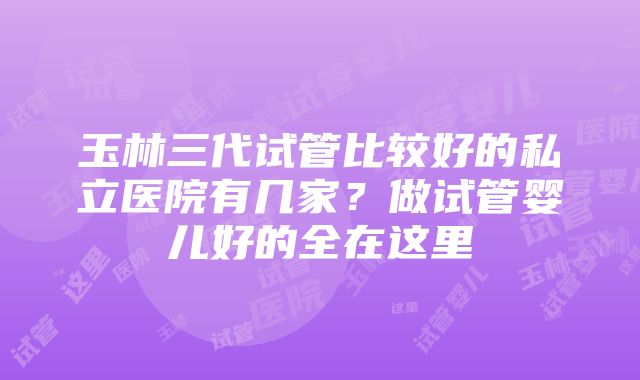 玉林三代试管比较好的私立医院有几家？做试管婴儿好的全在这里